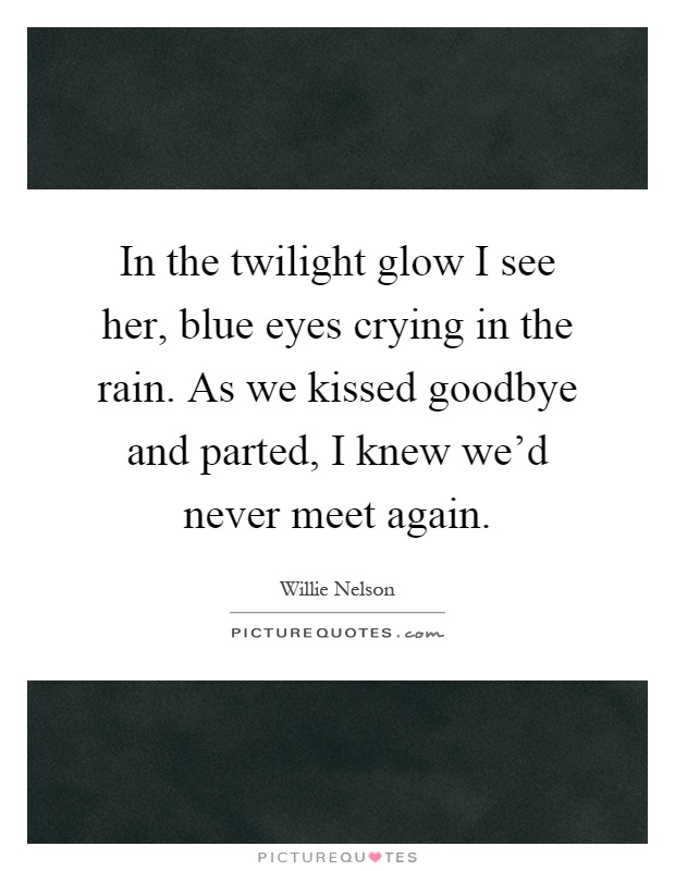 In the twilight glow I see her, blue eyes crying in the rain. As we kissed goodbye and parted, I knew we'd never meet again Picture Quote #1