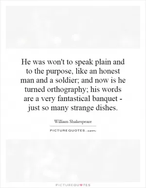 He was won't to speak plain and to the purpose, like an honest man and a soldier; and now is he turned orthography; his words are a very fantastical banquet - just so many strange dishes Picture Quote #1
