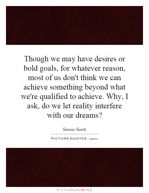 Though we may have desires or bold goals, for whatever reason, most of us don't think we can achieve something beyond what we're qualified to achieve. Why, I ask, do we let reality interfere with our dreams? Picture Quote #1