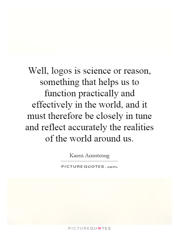 Well, logos is science or reason, something that helps us to function practically and effectively in the world, and it must therefore be closely in tune and reflect accurately the realities of the world around us Picture Quote #1