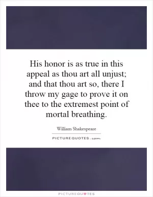 His honor is as true in this appeal as thou art all unjust; and that thou art so, there I throw my gage to prove it on thee to the extremest point of mortal breathing Picture Quote #1