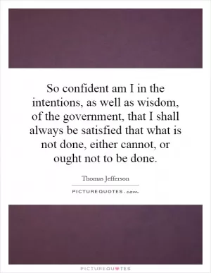 So confident am I in the intentions, as well as wisdom, of the government, that I shall always be satisfied that what is not done, either cannot, or ought not to be done Picture Quote #1