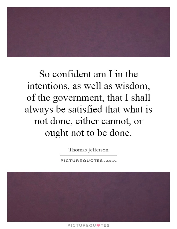 So confident am I in the intentions, as well as wisdom, of the government, that I shall always be satisfied that what is not done, either cannot, or ought not to be done Picture Quote #1