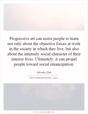 Progressive art can assist people to learn not only about the objective forces at work in the society in which they live, but also about the intensely social character of their interior lives. Ultimately, it can propel people toward social emancipation Picture Quote #1