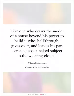 Like one who draws the model of a house beyond his power to build it who, half through, gives over, and leaves his part - created cost a naked subject to the weeping clouds Picture Quote #1