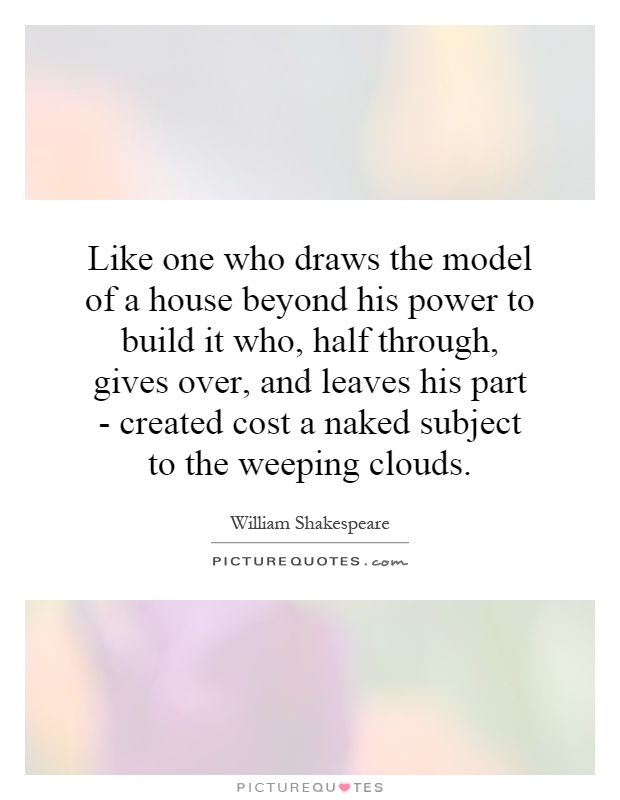 Like one who draws the model of a house beyond his power to build it who, half through, gives over, and leaves his part - created cost a naked subject to the weeping clouds Picture Quote #1