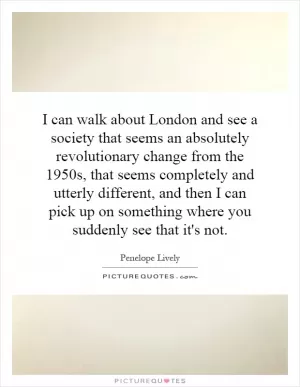 I can walk about London and see a society that seems an absolutely revolutionary change from the 1950s, that seems completely and utterly different, and then I can pick up on something where you suddenly see that it's not Picture Quote #1