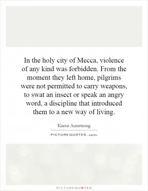 In the holy city of Mecca, violence of any kind was forbidden. From the moment they left home, pilgrims were not permitted to carry weapons, to swat an insect or speak an angry word, a discipline that introduced them to a new way of living Picture Quote #1