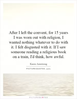 After I left the convent, for 15 years I was worn out with religion, I wanted nothing whatever to do with it. I felt disgusted with it. If I saw someone reading a religious book on a train, I'd think, how awful Picture Quote #1