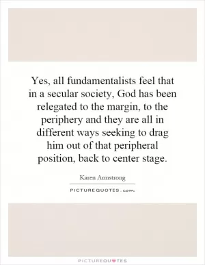 Yes, all fundamentalists feel that in a secular society, God has been relegated to the margin, to the periphery and they are all in different ways seeking to drag him out of that peripheral position, back to center stage Picture Quote #1