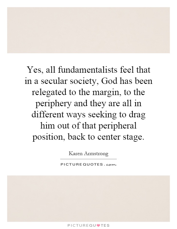 Yes, all fundamentalists feel that in a secular society, God has been relegated to the margin, to the periphery and they are all in different ways seeking to drag him out of that peripheral position, back to center stage Picture Quote #1