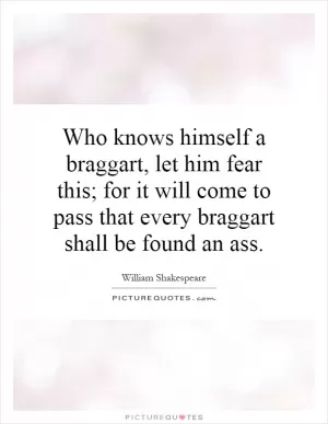 Who knows himself a braggart, let him fear this; for it will come to pass that every braggart shall be found an ass Picture Quote #1