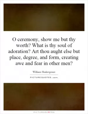O ceremony, show me but thy worth? What is thy soul of adoration? Art thou aught else but place, degree, and form, creating awe and fear in other men? Picture Quote #1