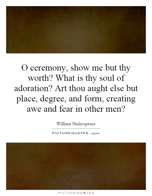 O ceremony, show me but thy worth? What is thy soul of adoration? Art thou aught else but place, degree, and form, creating awe and fear in other men? Picture Quote #1