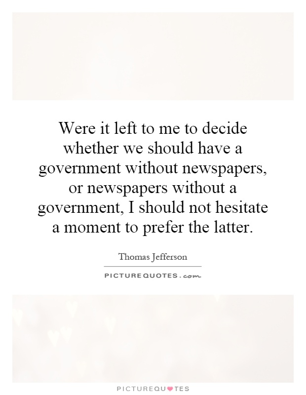 Were it left to me to decide whether we should have a government without newspapers, or newspapers without a government, I should not hesitate a moment to prefer the latter Picture Quote #1