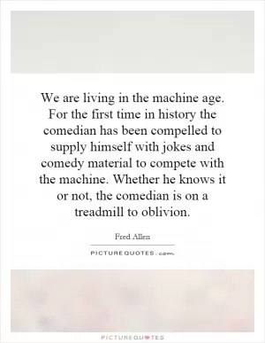 We are living in the machine age. For the first time in history the comedian has been compelled to supply himself with jokes and comedy material to compete with the machine. Whether he knows it or not, the comedian is on a treadmill to oblivion Picture Quote #1