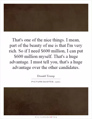 That's one of the nice things. I mean, part of the beauty of me is that I'm very rich. So if I need $600 million, I can put $600 million myself. That's a huge advantage. I must tell you, that's a huge advantage over the other candidates Picture Quote #1