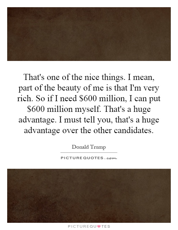 That's one of the nice things. I mean, part of the beauty of me is that I'm very rich. So if I need $600 million, I can put $600 million myself. That's a huge advantage. I must tell you, that's a huge advantage over the other candidates Picture Quote #1