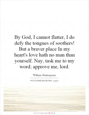 By God, I cannot flatter, I do defy the tongues of soothers! But a braver place In my heart's love hath no man than yourself. Nay, task me to my word; approve me, lord Picture Quote #1