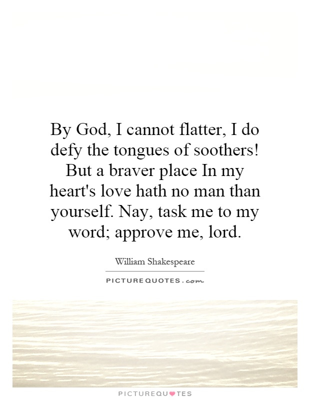 By God, I cannot flatter, I do defy the tongues of soothers! But a braver place In my heart's love hath no man than yourself. Nay, task me to my word; approve me, lord Picture Quote #1
