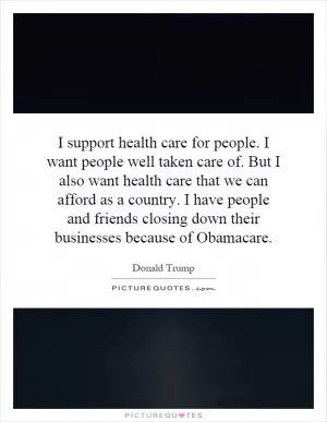 I support health care for people. I want people well taken care of. But I also want health care that we can afford as a country. I have people and friends closing down their businesses because of Obamacare Picture Quote #1