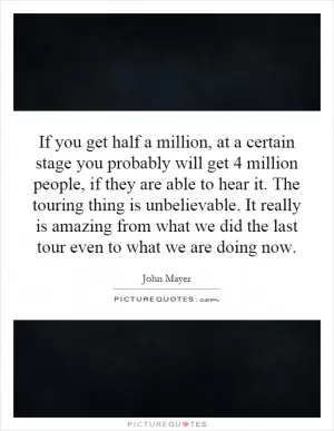 If you get half a million, at a certain stage you probably will get 4 million people, if they are able to hear it. The touring thing is unbelievable. It really is amazing from what we did the last tour even to what we are doing now Picture Quote #1