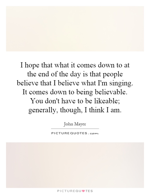 I hope that what it comes down to at the end of the day is that people believe that I believe what I'm singing. It comes down to being believable. You don't have to be likeable; generally, though, I think I am Picture Quote #1