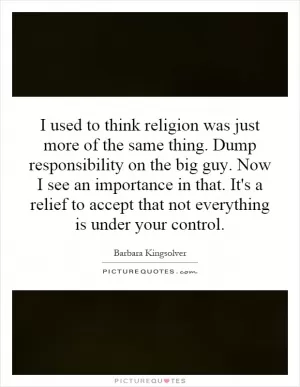 I used to think religion was just more of the same thing. Dump responsibility on the big guy. Now I see an importance in that. It's a relief to accept that not everything is under your control Picture Quote #1