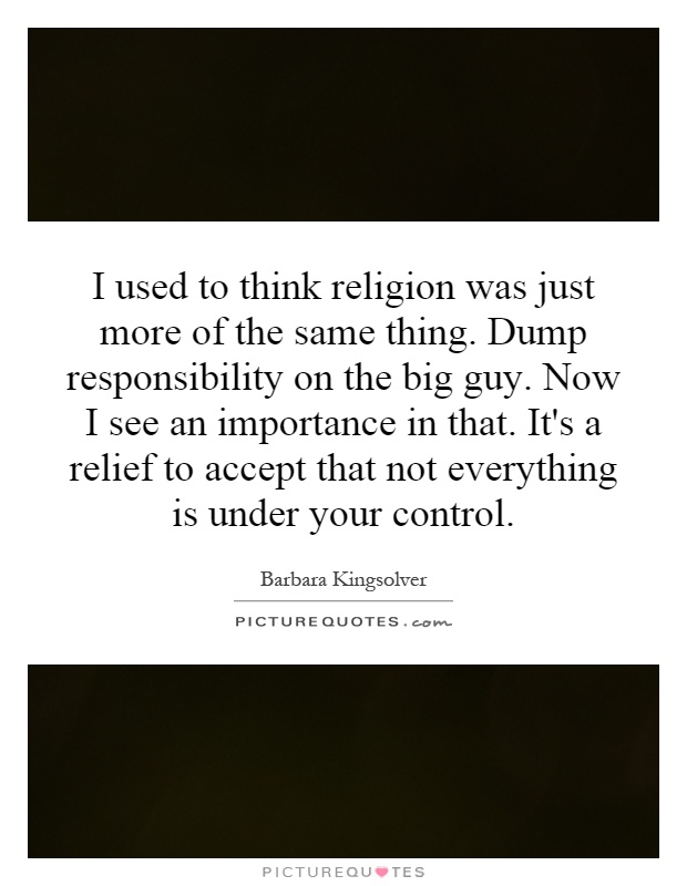 I used to think religion was just more of the same thing. Dump responsibility on the big guy. Now I see an importance in that. It's a relief to accept that not everything is under your control Picture Quote #1
