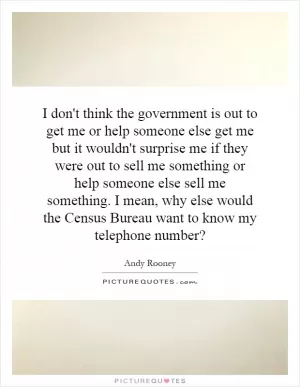 I don't think the government is out to get me or help someone else get me but it wouldn't surprise me if they were out to sell me something or help someone else sell me something. I mean, why else would the Census Bureau want to know my telephone number? Picture Quote #1