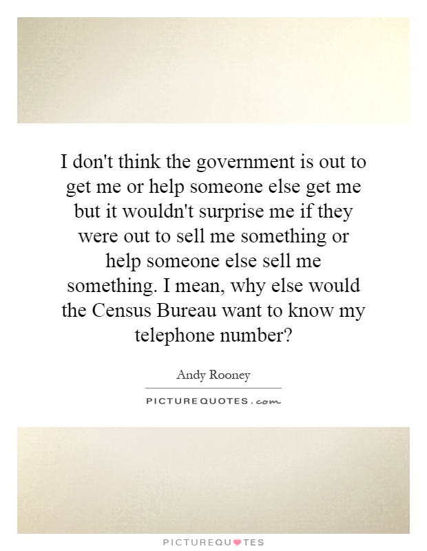 I don't think the government is out to get me or help someone else get me but it wouldn't surprise me if they were out to sell me something or help someone else sell me something. I mean, why else would the Census Bureau want to know my telephone number? Picture Quote #1