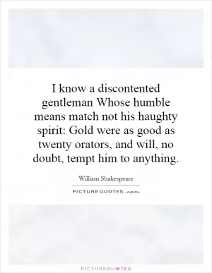 I know a discontented gentleman Whose humble means match not his haughty spirit: Gold were as good as twenty orators, and will, no doubt, tempt him to anything Picture Quote #1
