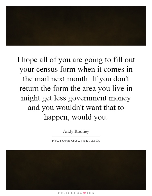I hope all of you are going to fill out your census form when it comes in the mail next month. If you don't return the form the area you live in might get less government money and you wouldn't want that to happen, would you Picture Quote #1