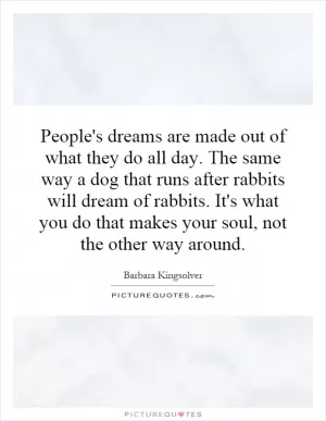 People's dreams are made out of what they do all day. The same way a dog that runs after rabbits will dream of rabbits. It's what you do that makes your soul, not the other way around Picture Quote #1