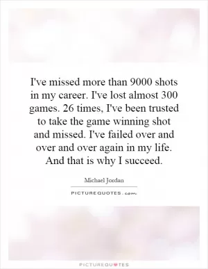 I've missed more than 9000 shots in my career. I've lost almost 300 games. 26 times, I've been trusted to take the game winning shot and missed. I've failed over and over and over again in my life. And that is why I succeed Picture Quote #1