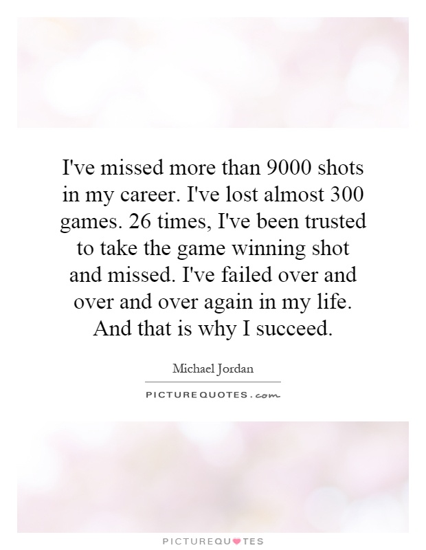 I've missed more than 9000 shots in my career. I've lost almost 300 games. 26 times, I've been trusted to take the game winning shot and missed. I've failed over and over and over again in my life. And that is why I succeed Picture Quote #1