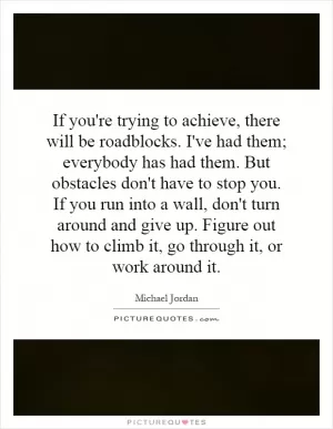 If you're trying to achieve, there will be roadblocks. I've had them; everybody has had them. But obstacles don't have to stop you. If you run into a wall, don't turn around and give up. Figure out how to climb it, go through it, or work around it Picture Quote #1
