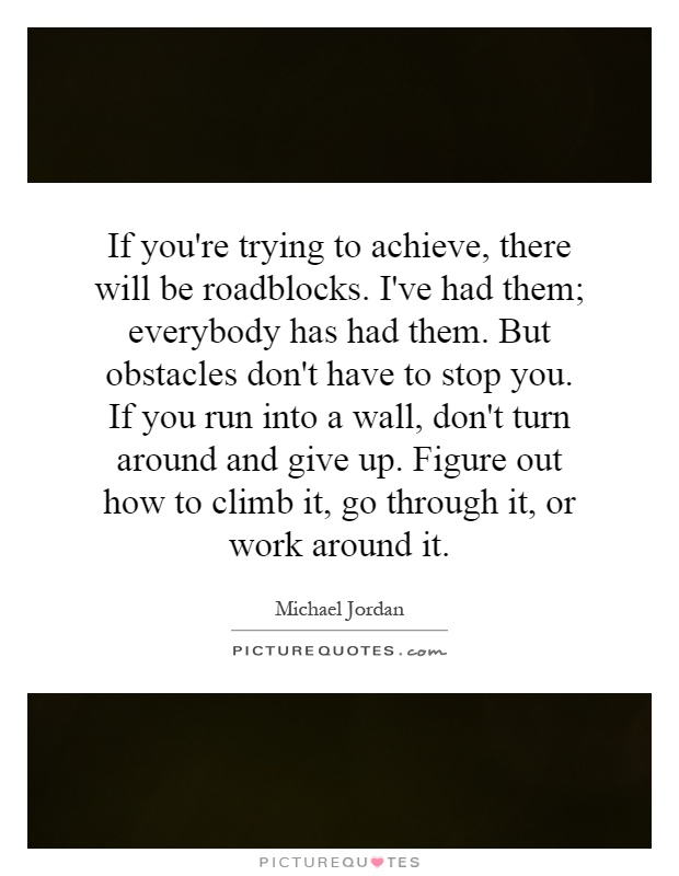 If you're trying to achieve, there will be roadblocks. I've had them; everybody has had them. But obstacles don't have to stop you. If you run into a wall, don't turn around and give up. Figure out how to climb it, go through it, or work around it Picture Quote #1