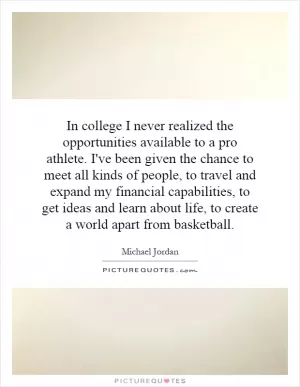 In college I never realized the opportunities available to a pro athlete. I've been given the chance to meet all kinds of people, to travel and expand my financial capabilities, to get ideas and learn about life, to create a world apart from basketball Picture Quote #1