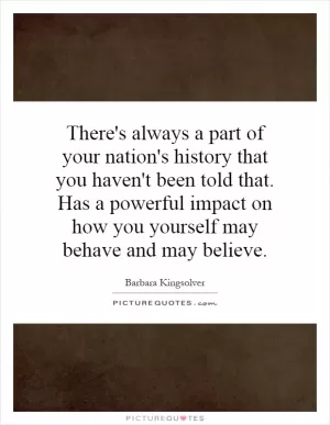 There's always a part of your nation's history that you haven't been told that. Has a powerful impact on how you yourself may behave and may believe Picture Quote #1