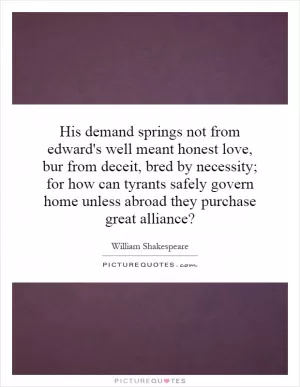 His demand springs not from edward's well meant honest love, bur from deceit, bred by necessity; for how can tyrants safely govern home unless abroad they purchase great alliance? Picture Quote #1