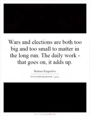 Wars and elections are both too big and too small to matter in the long run. The daily work - that goes on, it adds up Picture Quote #1
