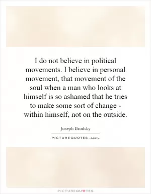 I do not believe in political movements. I believe in personal movement, that movement of the soul when a man who looks at himself is so ashamed that he tries to make some sort of change - within himself, not on the outside Picture Quote #1