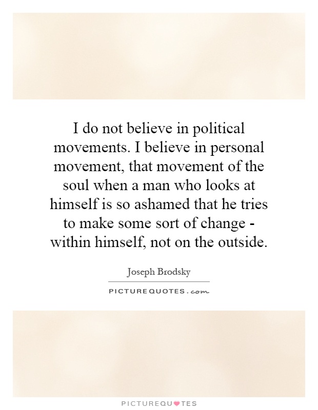 I do not believe in political movements. I believe in personal movement, that movement of the soul when a man who looks at himself is so ashamed that he tries to make some sort of change - within himself, not on the outside Picture Quote #1