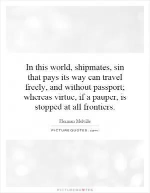 In this world, shipmates, sin that pays its way can travel freely, and without passport; whereas virtue, if a pauper, is stopped at all frontiers Picture Quote #1
