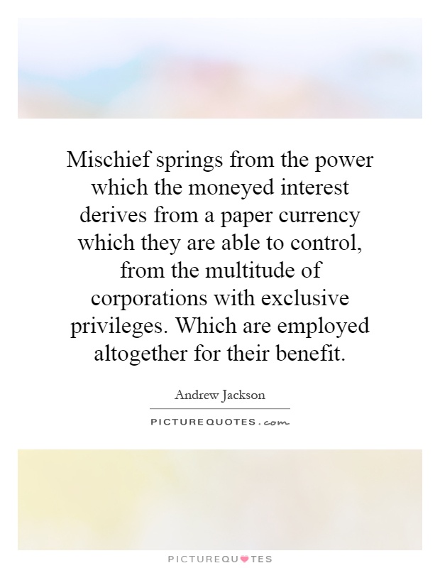 Mischief springs from the power which the moneyed interest derives from a paper currency which they are able to control, from the multitude of corporations with exclusive privileges. Which are employed altogether for their benefit Picture Quote #1
