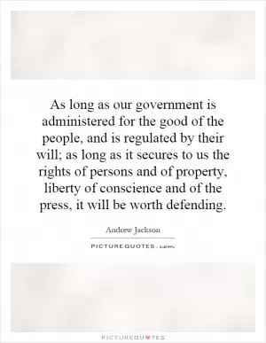 As long as our government is administered for the good of the people, and is regulated by their will; as long as it secures to us the rights of persons and of property, liberty of conscience and of the press, it will be worth defending Picture Quote #1