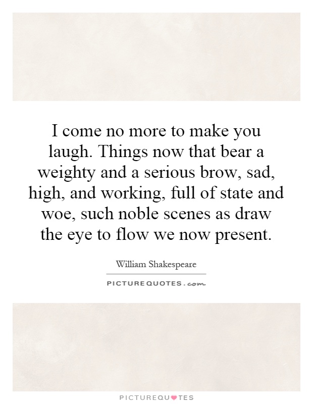 I come no more to make you laugh. Things now that bear a weighty and a serious brow, sad, high, and working, full of state and woe, such noble scenes as draw the eye to flow we now present Picture Quote #1