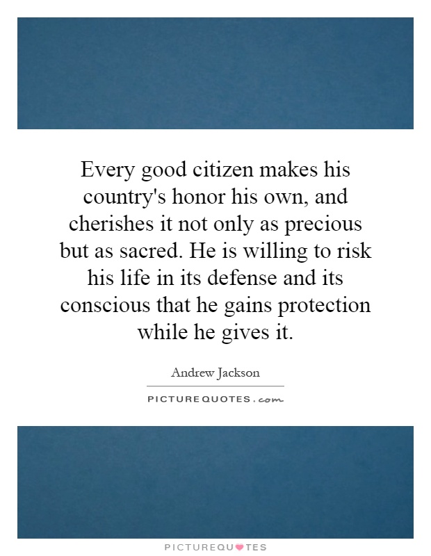 Every good citizen makes his country's honor his own, and cherishes it not only as precious but as sacred. He is willing to risk his life in its defense and its conscious that he gains protection while he gives it Picture Quote #1