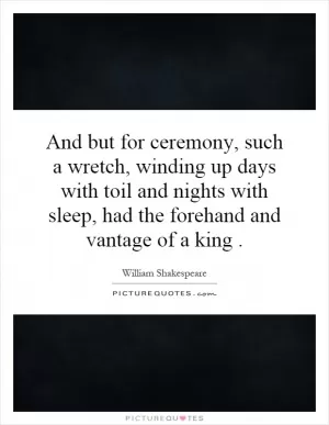 And but for ceremony, such a wretch, winding up days with toil and nights with sleep, had the forehand and vantage of a king Picture Quote #1